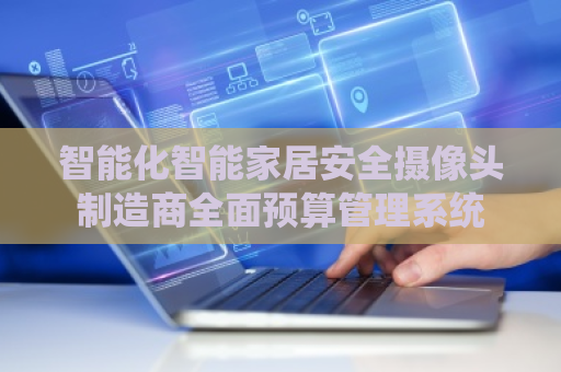 智能化智能家居安全摄像头制造商全面预算管理系统