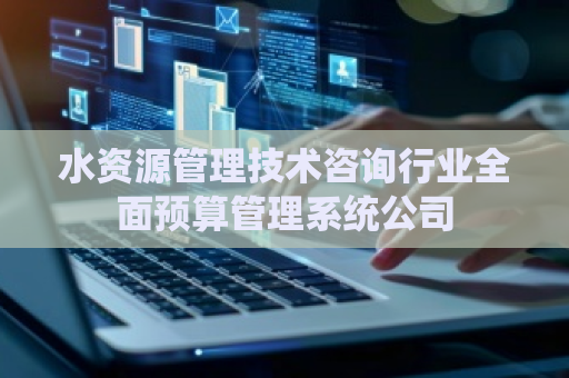 水资源管理技术咨询行业全面预算管理系统公司 水资源管理技术咨询行业全面预算管理系统公司