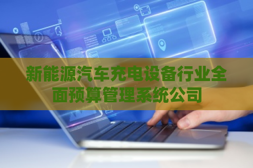 新能源汽车充电设备行业全面预算管理系统公司 新能源汽车充电设备行业全面预算管理系统公司